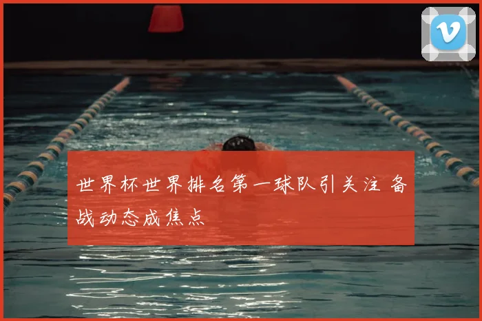 世界杯世界排名第一球队引关注 备战动态成焦点