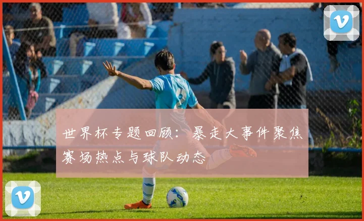 世界杯专题回顾：暴走大事件聚焦赛场热点与球队动态