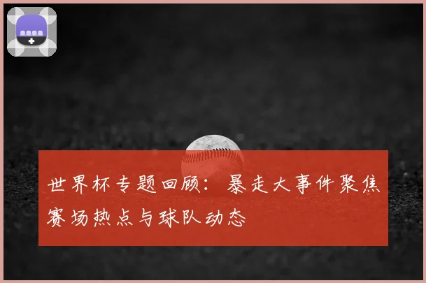 世界杯专题回顾：暴走大事件聚焦赛场热点与球队动态
