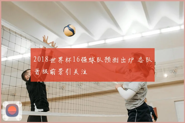 2018世界杯16强球队预测出炉 各队晋级前景引关注