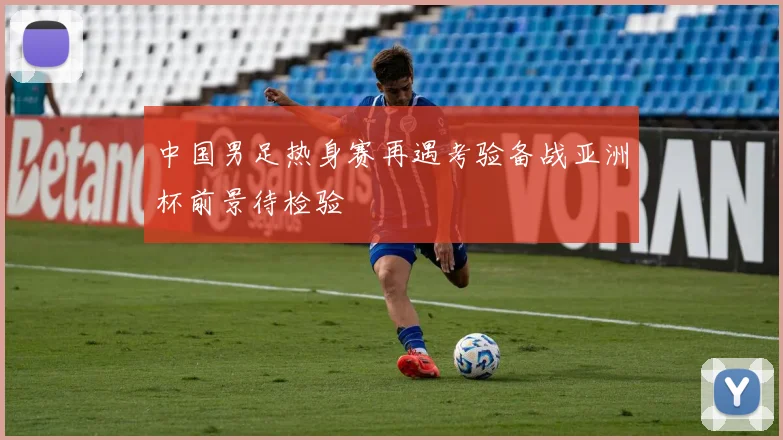 中国男足热身赛再遇考验备战亚洲杯前景待检验