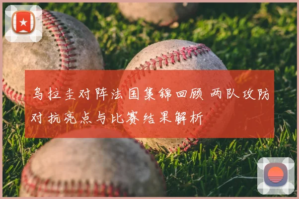 乌拉圭对阵法国集锦回顾 两队攻防对抗亮点与比赛结果解析