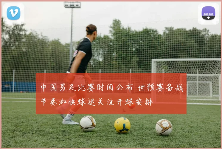 中国男足比赛时间公布 世预赛备战节奏加快球迷关注开球安排
