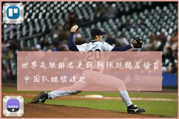 世界足联排名更新 阿根廷稳居榜首 中国队继续追赶