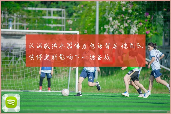 汉诺威热水器售后电话背后 德国队伤停更新影响下一场备战