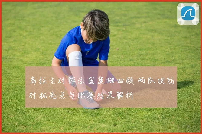 乌拉圭对阵法国集锦回顾 两队攻防对抗亮点与比赛结果解析
