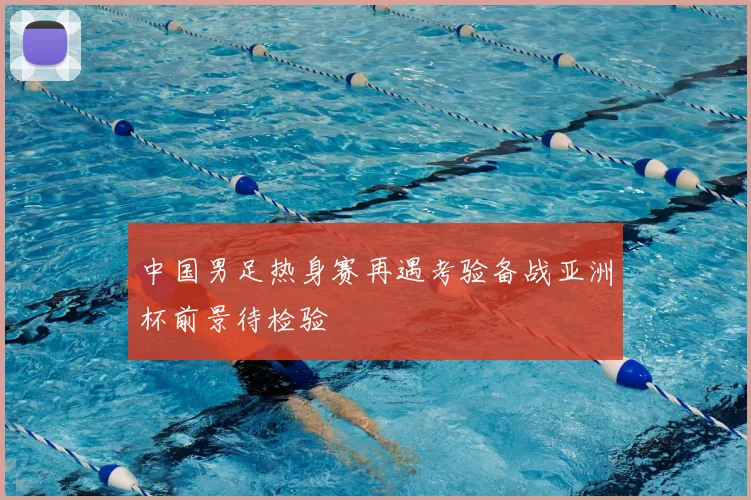 中国男足热身赛再遇考验备战亚洲杯前景待检验
