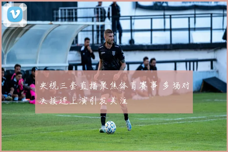央视三套直播聚焦体育赛事 多场对决接连上演引发关注
