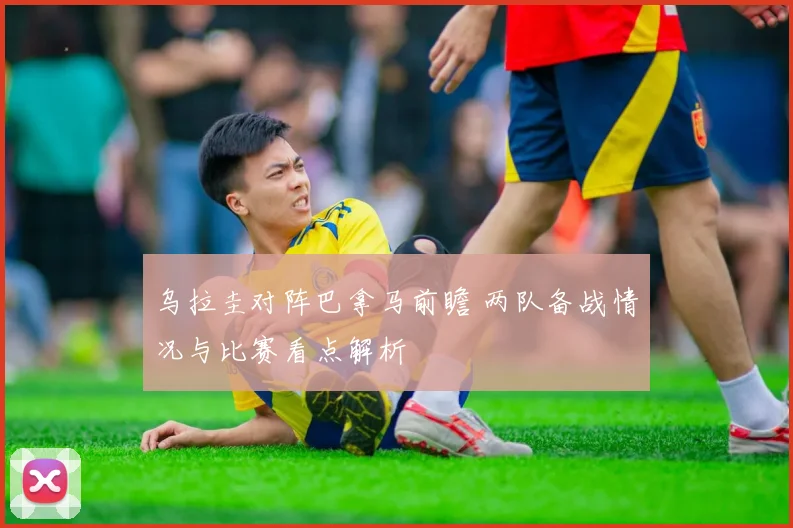 乌拉圭对阵巴拿马前瞻 两队备战情况与比赛看点解析