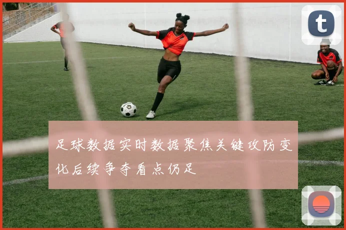 足球数据实时数据聚焦关键攻防变化后续争夺看点仍足