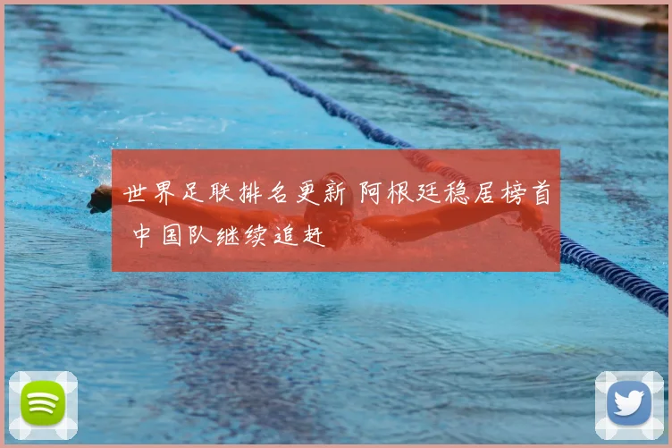 世界足联排名更新 阿根廷稳居榜首 中国队继续追赶